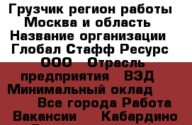 Грузчик(регион работы - Москва и область) › Название организации ­ Глобал Стафф Ресурс, ООО › Отрасль предприятия ­ ВЭД › Минимальный оклад ­ 28 000 - Все города Работа » Вакансии   . Кабардино-Балкарская респ.